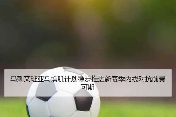 马刺文班亚马增肌计划稳步推进新赛季内线对抗前景可期